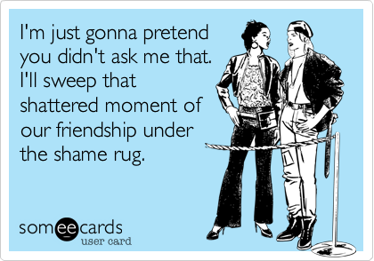 I'm just gonna pretend
you didn't ask me that.
I'll sweep that
shattered moment of
our friendship under
the shame rug.