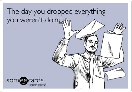 The day you dropped everything you weren't doing.