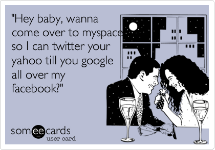 "Hey baby, wanna 
come over to myspace 
so I can twitter your
yahoo till you google
all over my
facebook?"

