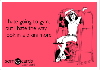 

I hate going to gym, 
but I hate the way I 
look in a bikini more.