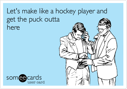 Let's make like a hockey player and get the puck outta
here