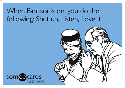 When Pantera is on, you do the following: Shut up, Listen, Love it