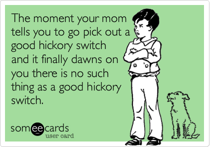 The moment your mom
tells you to go pick out a
good hickory switch
and it finally dawns on
you there is no such
thing as a good hickory
switch.