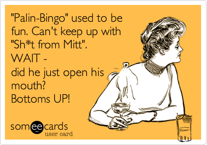 "Palin-Bingo" used to be
fun. Can't keep up with
"Sh*t from Mitt". 
WAIT -
did he just open his
mouth? 
Bottoms UP!