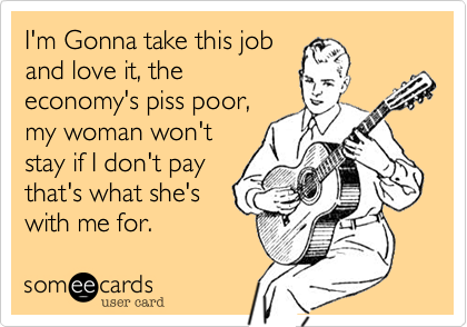 I'm Gonna take this job
and love it, the
economy's piss poor,
my woman won't
stay if I don't pay
that's what she's
with me for.