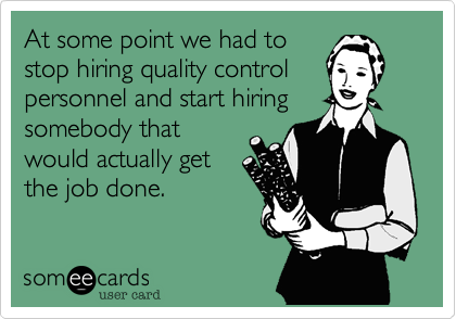 At some point we had to
stop hiring quality control
personnel and start hiring
somebody that
would actually get
the job done.