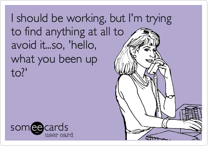 I should be working, but I'm trying to find anything at all to
avoid it...so, 'hello,
what you been up
to?'