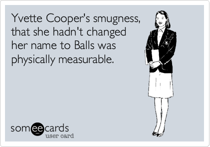 Yvette Cooper's smugness,
that she hadn't changed
her name to Balls was
physically measurable.