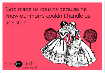 God made us cousins because he knew our moms couldn't handle us as sisters. 