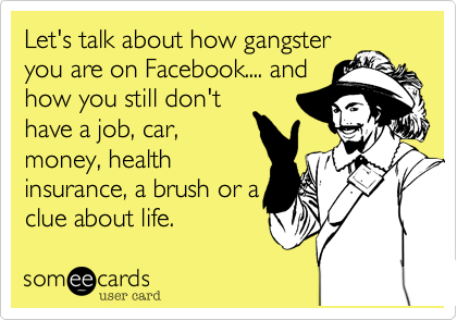 Let's talk about how gangster
you are on Facebook.... and
how you still don't
have a job, car,
money, health
insurance, a brush or a
clue about life.