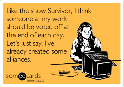 Like the show Survivor, I think someone at my work
should be voted off at
the end of each day.
Let's just say, I've
already created some
alliances.