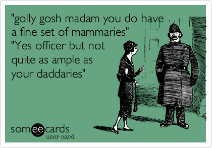 "golly gosh madam you do have
a fine set of mammaries" 
"Yes officer but not
quite as ample as
your daddaries"