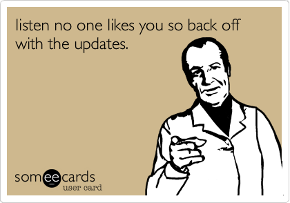listen no one likes you so back off with the updates.
