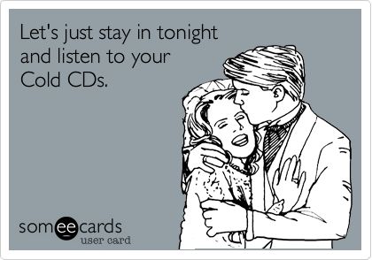 Let's just stay in tonight
and listen to your
Cold CDs.  