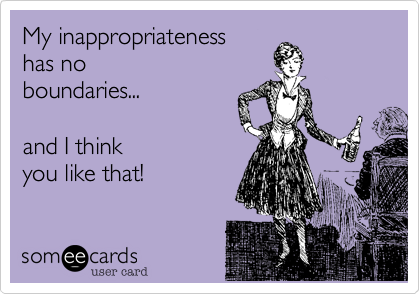 My inappropriateness 
has no
boundaries...

and I think 
you like that!