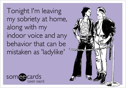 Tonight I'm leaving 
my sobriety at home, 
along with my 
indoor voice and any
behavior that can be 
mistaken as 'ladylike'
 