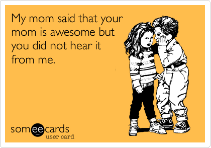 My mom said that your
mom is awesome but
you did not hear it
from me.