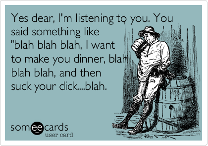 Yes dear, I'm listening to you. You said something like
"blah blah blah, I want
to make you dinner, blah
blah blah, and then
suck your dick....blah.