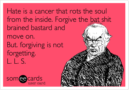 Hate is a cancer that rots the soul from the inside. Forgive the bat shit brained bastard and
move on.
But. forgiving is not
forgetting.
L. L. S. 