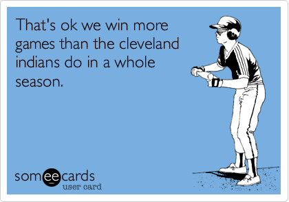 That's ok we win more
games than the cleveland
indians do in a whole
season.