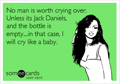 No man is worth crying over. Unless its Jack Daniels,
and the bottle is
empty....in that case, I
will cry like a baby.
