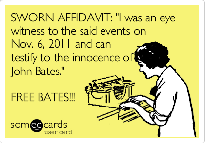 SWORN AFFIDAVIT: "I was an eye witness to the said events on 
Nov. 6, 2011 and can
testify to the innocence of Mr.
John Bates." 

FREE BATES!!! 