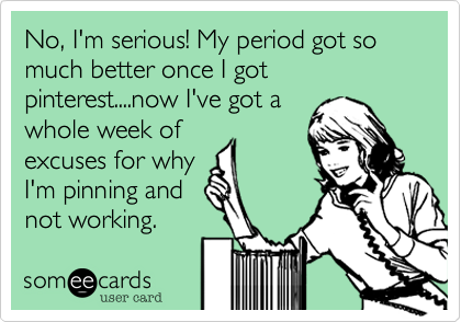 No, I'm serious! My period got so much better once I got pinterest....now I've got awhole week ofexcuses for whyI'm pinning andnot working. 