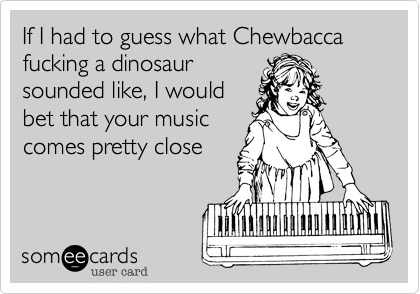 If I had to guess what Chewbacca fucking a dinosaursounded like, I wouldbet that your musiccomes pretty close