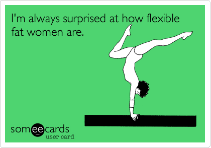 I'm always surprised at how flexible fat women are.