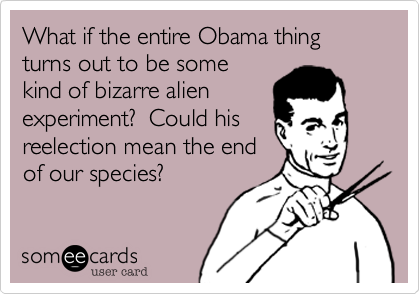 What if the entire Obama thingturns out to be somekind of bizarre alien experiment?  Could his reelection mean the endof our species?