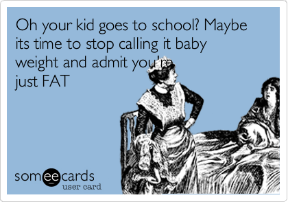 Oh your kid goes to school? Maybe its time to stop calling it baby weight and admit you're
just FAT