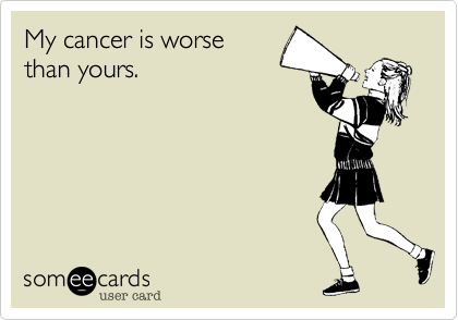 My cancer is worse than yours.