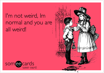 
I'm not weird, Im
normal and you are
all weird!