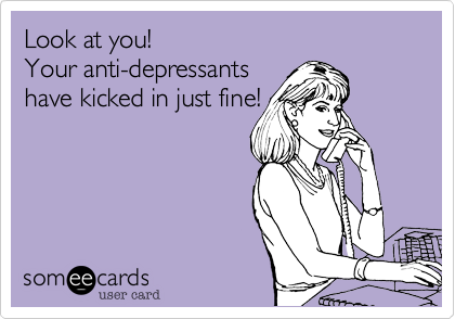 Look at you!
Your anti-depressants 
have kicked in just fine! 