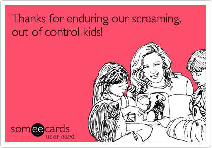 Thanks for enduring our screaming, out of control kids!
