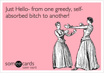 Just Hello- from one greedy, self-absorbed bitch to another!