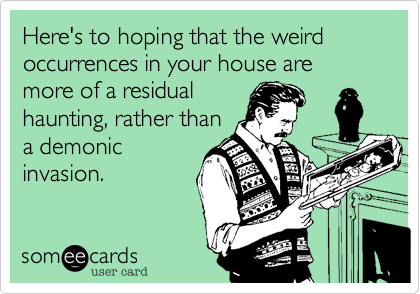 Here's to hoping that the weird occurrences in your house are more of a residual
haunting, rather than
a demonic
invasion.