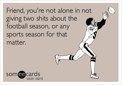 Friend, you're not alone in notgiving two shits about thefootball season, or anysports season for thatmatter.