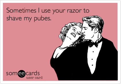 Sometimes I use your razor to shave my pubes.