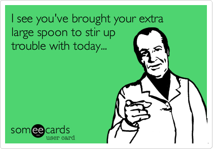I see you've brought your extra large spoon to stir uptrouble with today...