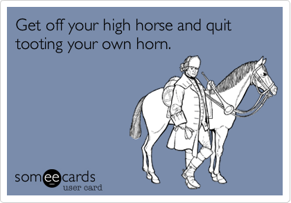 Get off your high horse and quit tooting your own horn.