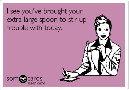 I see you've brought your
extra large spoon to stir up
trouble with today.