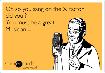 Oh so you sang on the X Factor did you ? 
You must be a great
Musician ...