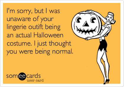 I'm sorry, but I wasunaware of yourlingerie outift beingan actual Halloweencostume. I just thoughtyou were being normal.  