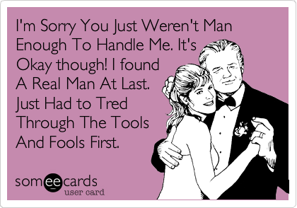 I'm Sorry You Just Weren't Man Enough To Handle Me. It'sOkay though! I foundA Real Man At Last.Just Had to TredThrough The ToolsAnd Fools First.