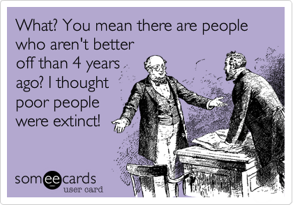 What? You mean there are people
who aren't better
off than 4 years
ago? I thought
poor people
were extinct!