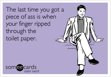 The last time you got apiece of ass is whenyour finger ripped through thetoilet paper.