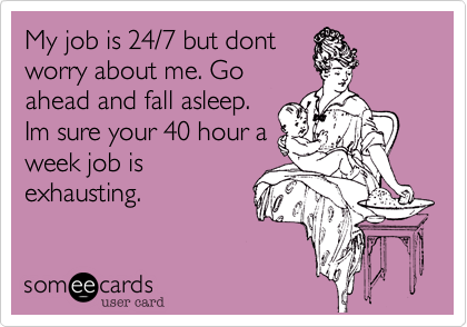 My job is 24/7 but dontworry about me. Goahead and fall asleep.Im sure your 40 hour aweek job isexhausting.
