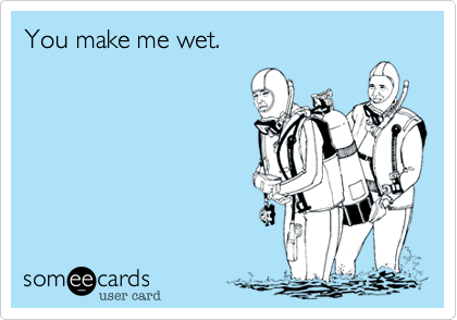 You make me wet.