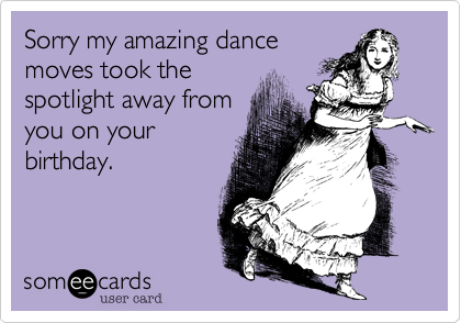 Sorry my amazing dance
moves took the
spotlight away from
you on your
birthday.